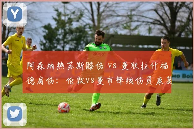 阿森纳热苏斯膝伤 vs 曼联拉什福德肩伤：伦敦vs曼市锋线伤员康复对比