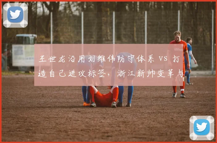 王世龙沿用刘维伟防守体系 vs 打造自己进攻标签，浙江新帅变革与坚守